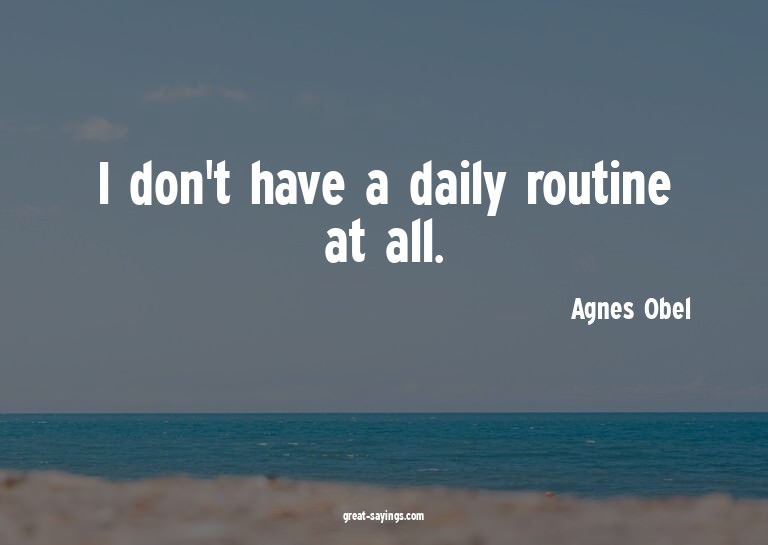 I don't have a daily routine at all.

