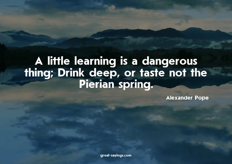 A little learning is a dangerous thing; Drink deep, or