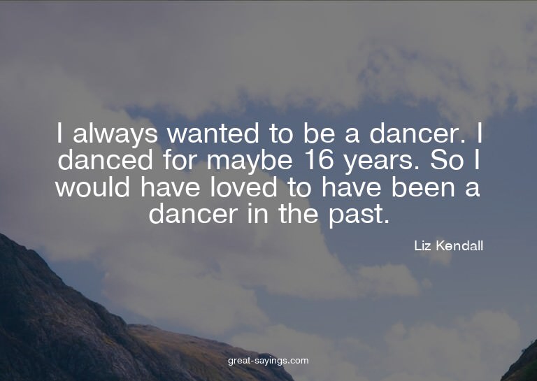 I always wanted to be a dancer. I danced for maybe 16 y