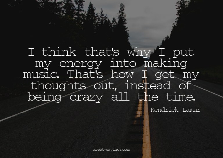 I think that's why I put my energy into making music. T