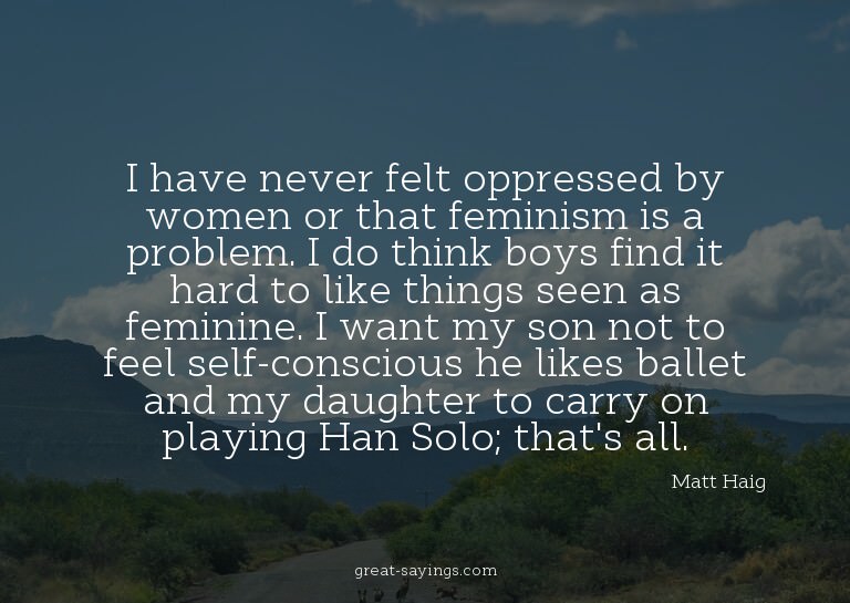 I have never felt oppressed by women or that feminism i