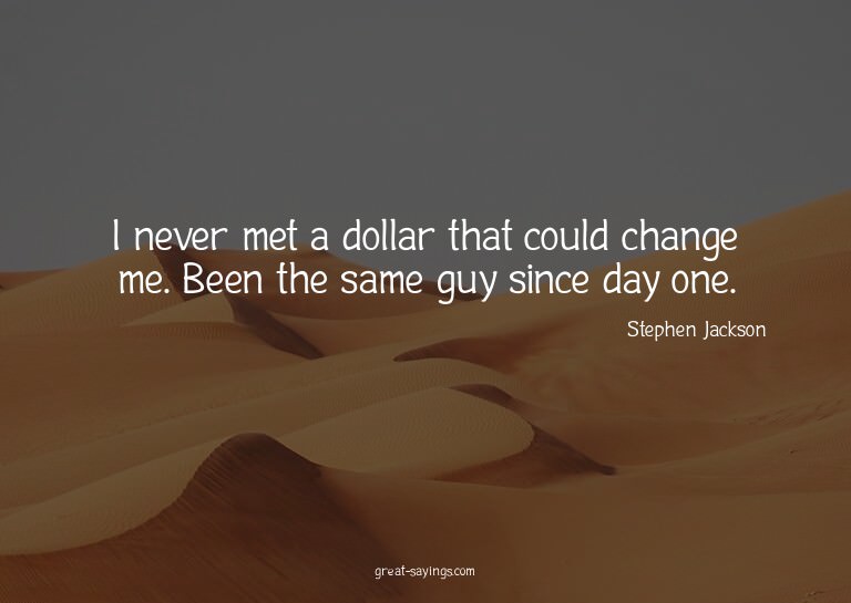 I never met a dollar that could change me. Been the sam