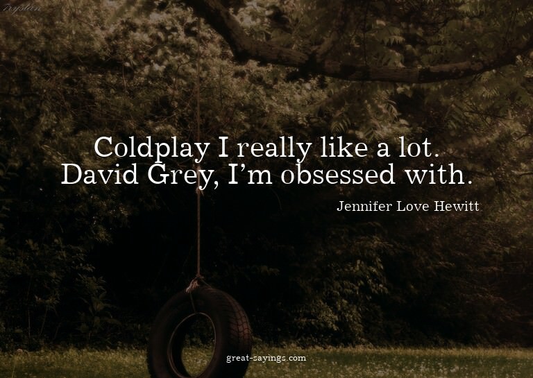 Coldplay I really like a lot. David Grey, I'm obsessed