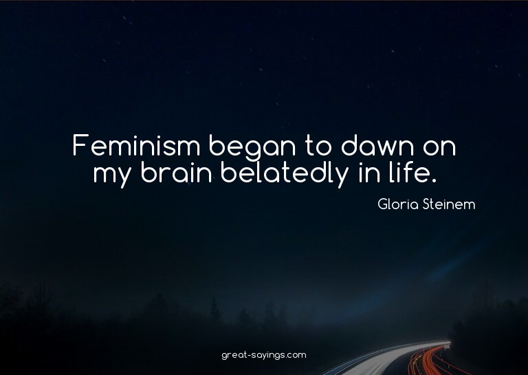 Feminism began to dawn on my brain belatedly in life.


