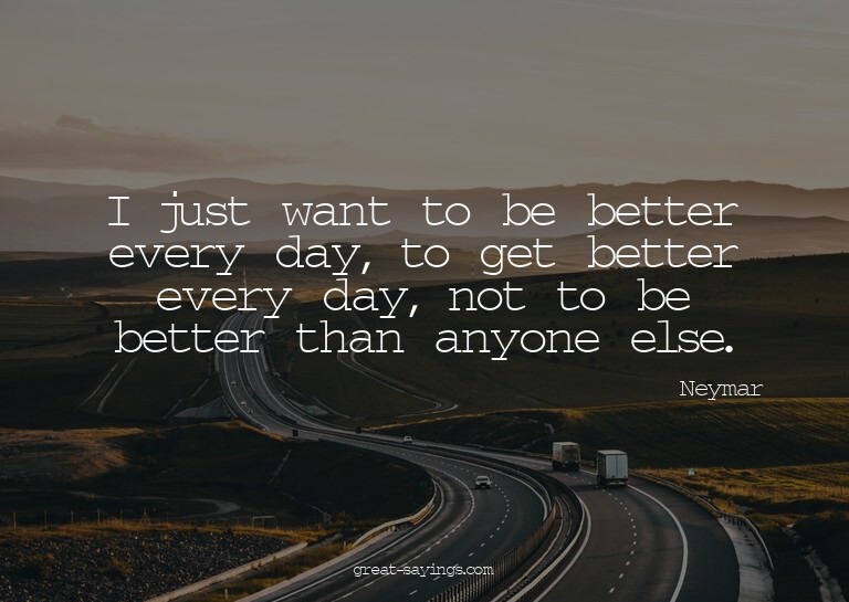 I just want to be better every day, to get better every