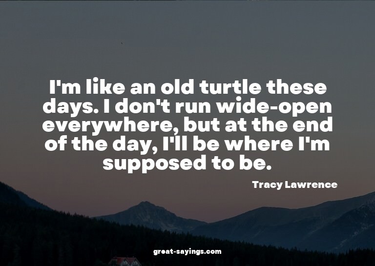 I'm like an old turtle these days. I don't run wide-ope