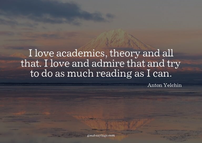I love academics, theory and all that. I love and admir