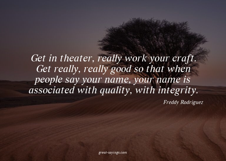 Get in theater, really work your craft. Get really, rea
