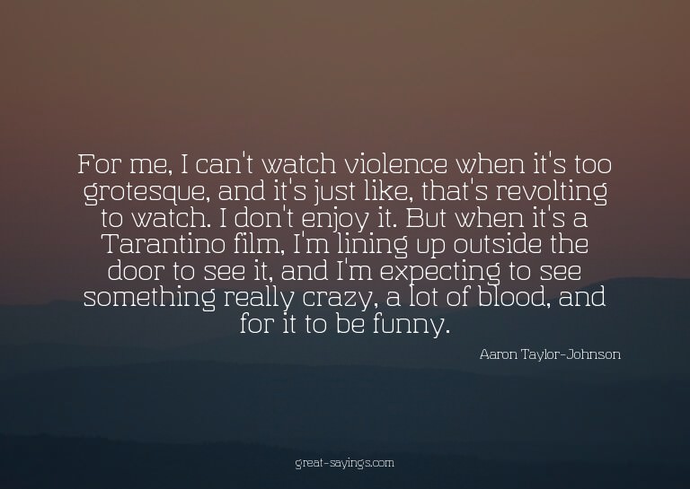 For me, I can't watch violence when it's too grotesque,