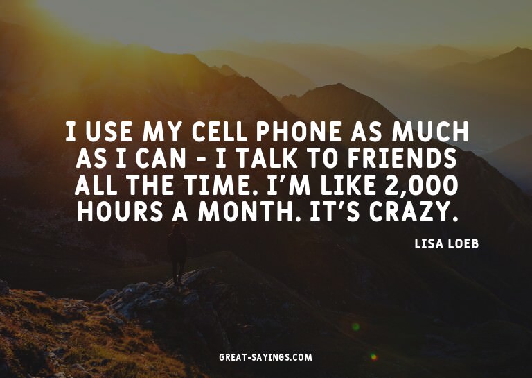 I use my cell phone as much as I can - I talk to friend