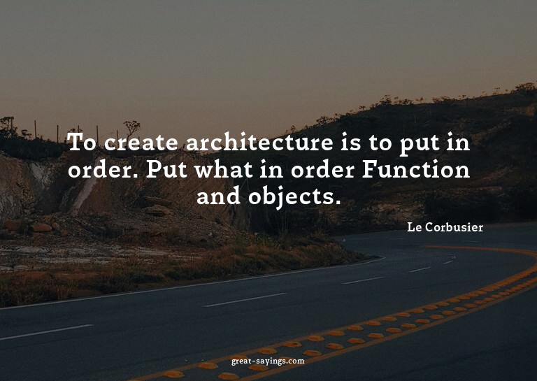 To create architecture is to put in order. Put what in