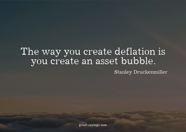 The way you create deflation is you create an asset bub