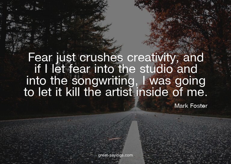 Fear just crushes creativity, and if I let fear into th