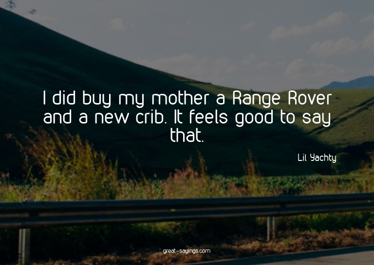 I did buy my mother a Range Rover and a new crib. It fe