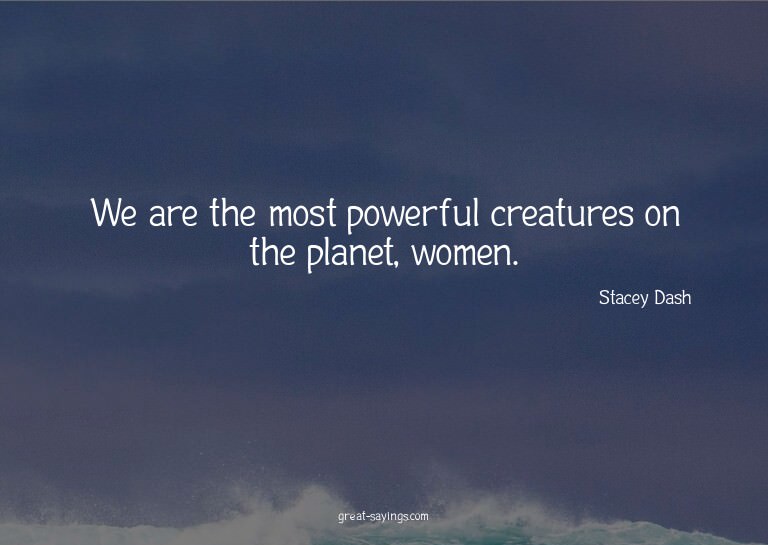 We are the most powerful creatures on the planet, women