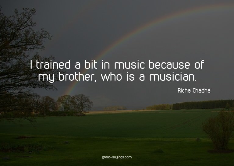I trained a bit in music because of my brother, who is