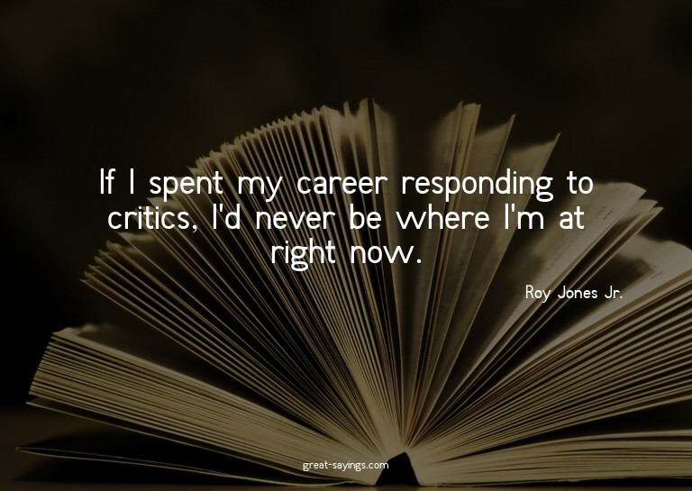 If I spent my career responding to critics, I'd never b