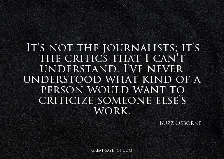 It's not the journalists; it's the critics that I can't