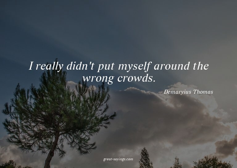 I really didn't put myself around the wrong crowds.

