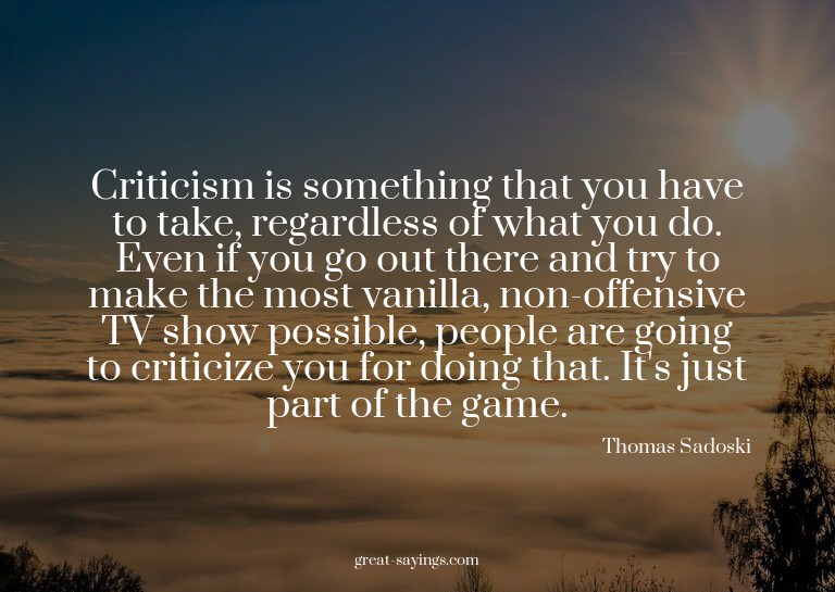 Criticism is something that you have to take, regardles