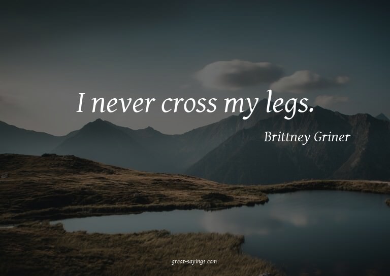 I never cross my legs.


