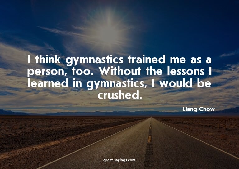 I think gymnastics trained me as a person, too. Without