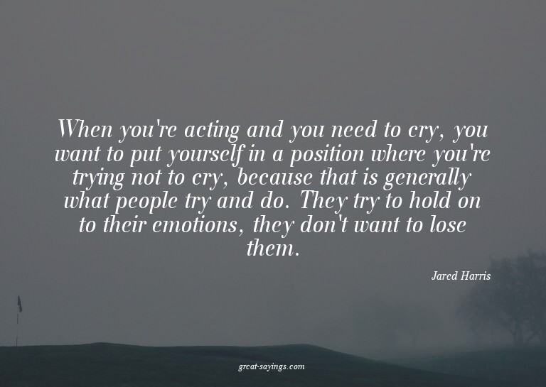When you're acting and you need to cry, you want to put