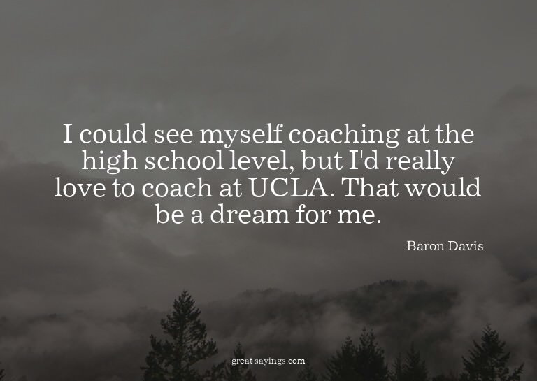 I could see myself coaching at the high school level, b