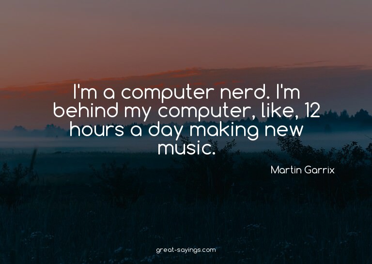I'm a computer nerd. I'm behind my computer, like, 12 h