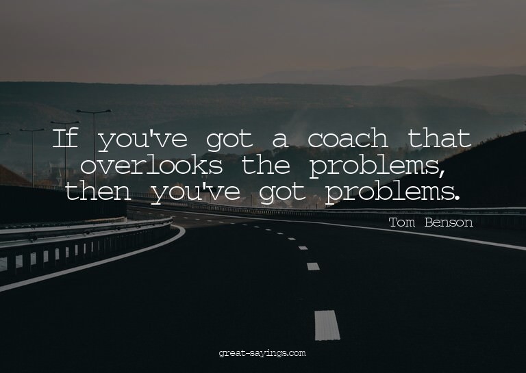 If you've got a coach that overlooks the problems, then