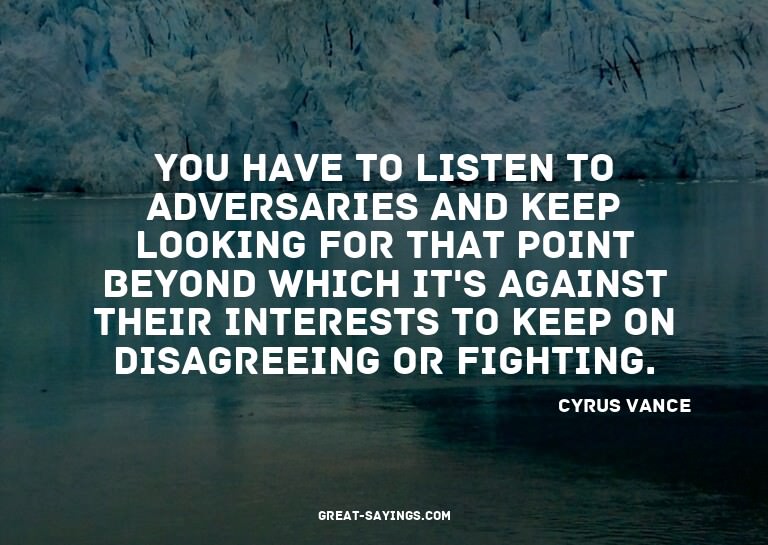 You have to listen to adversaries and keep looking for