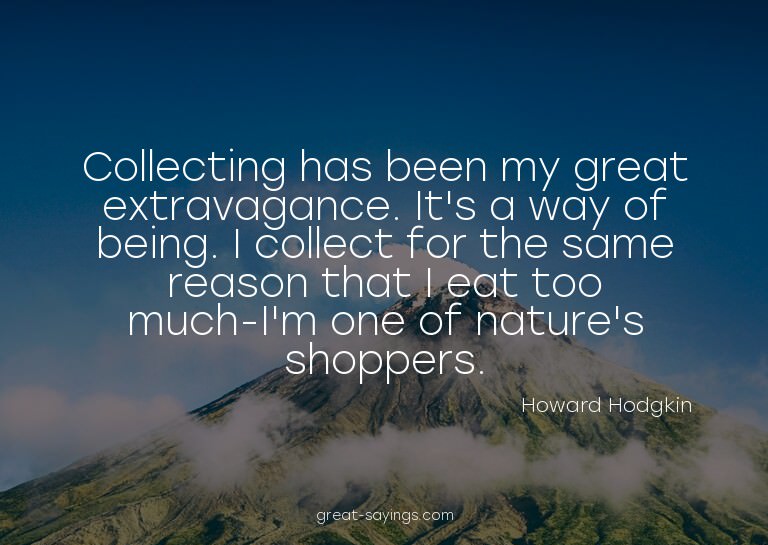 Collecting has been my great extravagance. It's a way o