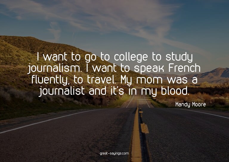 I want to go to college to study journalism. I want to