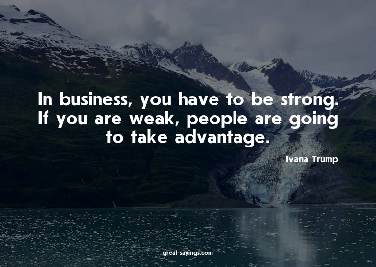 In business, you have to be strong. If you are weak, pe