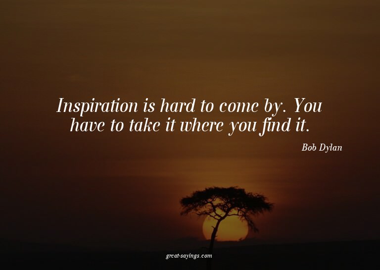 Inspiration is hard to come by. You have to take it whe