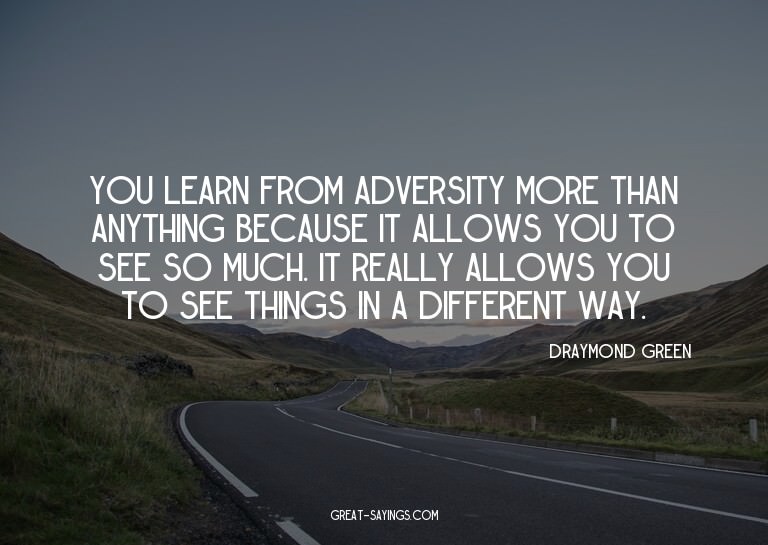 You learn from adversity more than anything because it