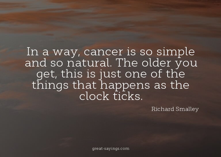 In a way, cancer is so simple and so natural. The older