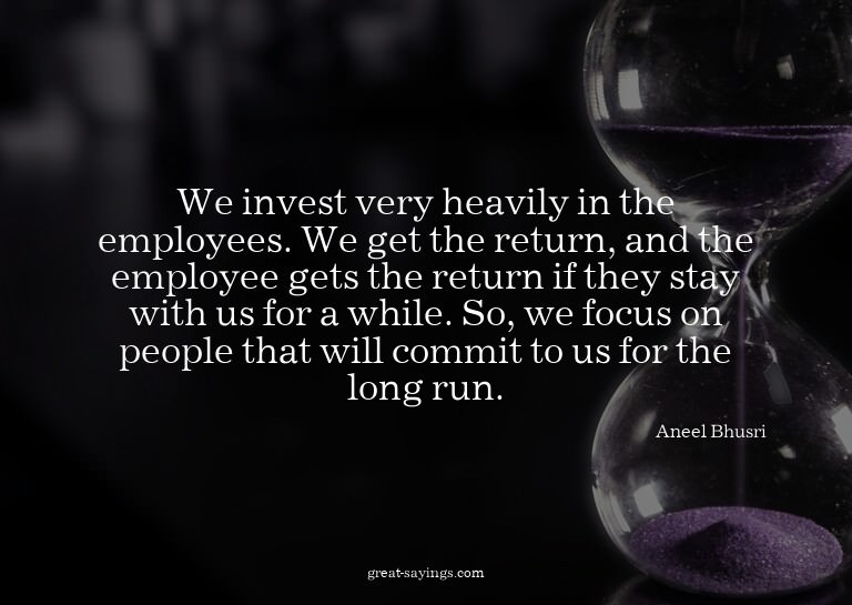 We invest very heavily in the employees. We get the ret