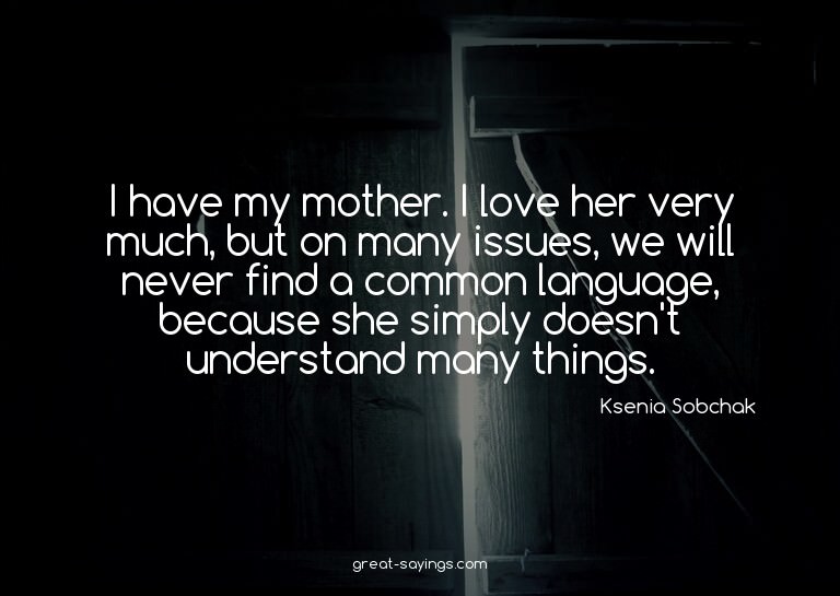 I have my mother. I love her very much, but on many iss