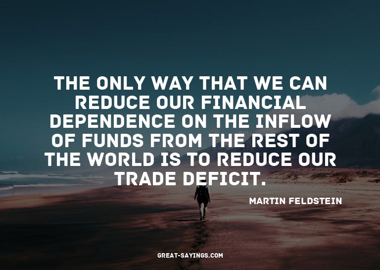 The only way that we can reduce our financial dependenc