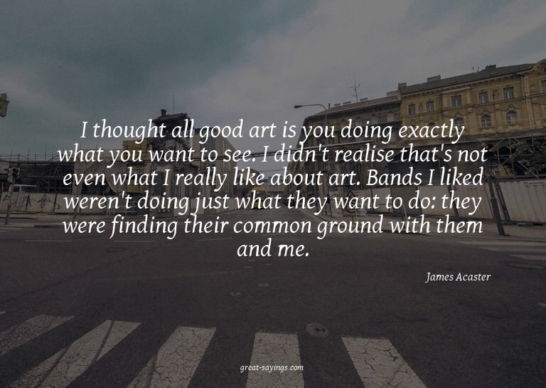 I thought all good art is you doing exactly what you wa