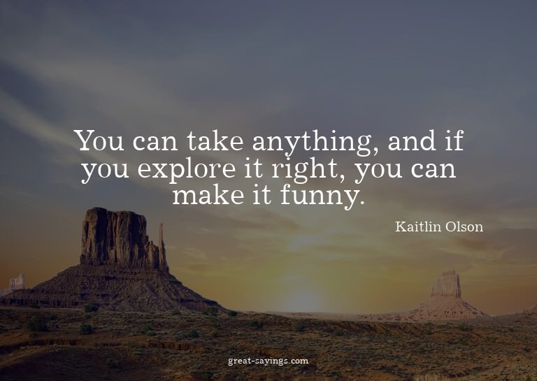 You can take anything, and if you explore it right, you