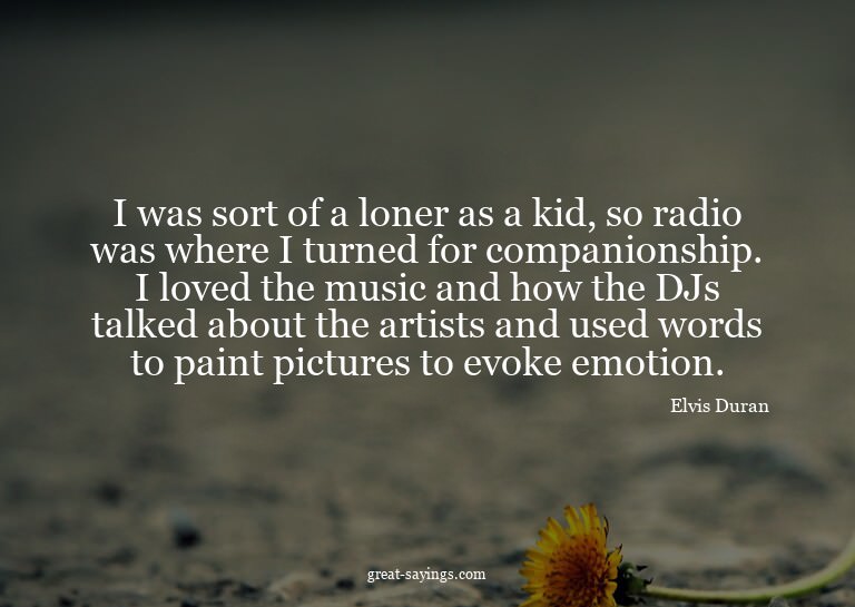 I was sort of a loner as a kid, so radio was where I tu