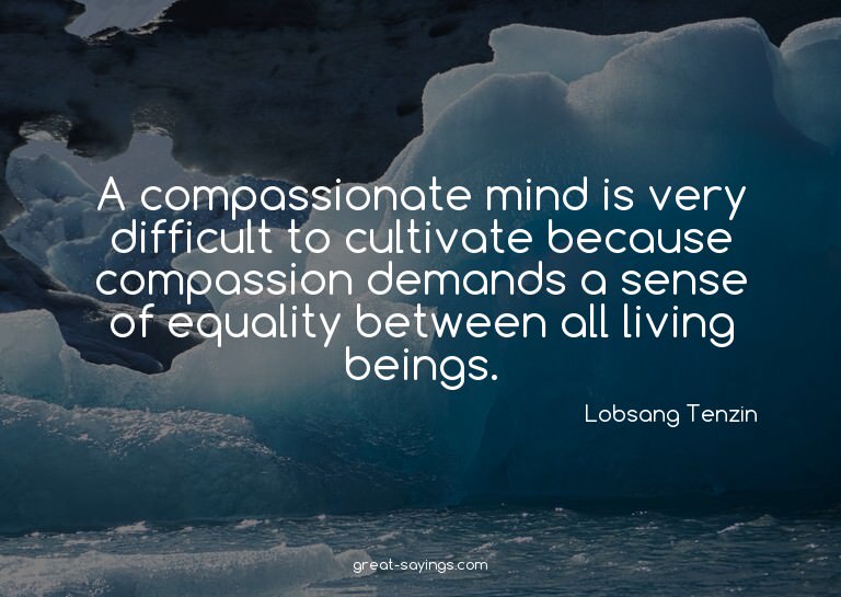 A compassionate mind is very difficult to cultivate bec