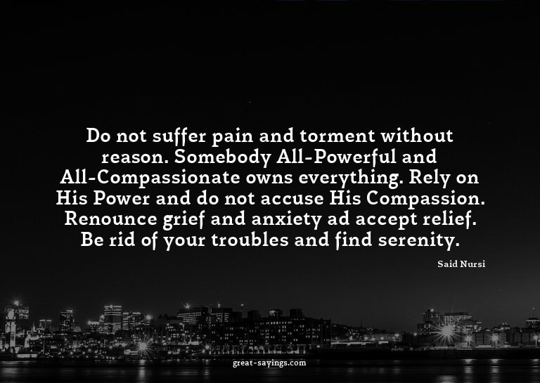 Do not suffer pain and torment without reason. Somebody