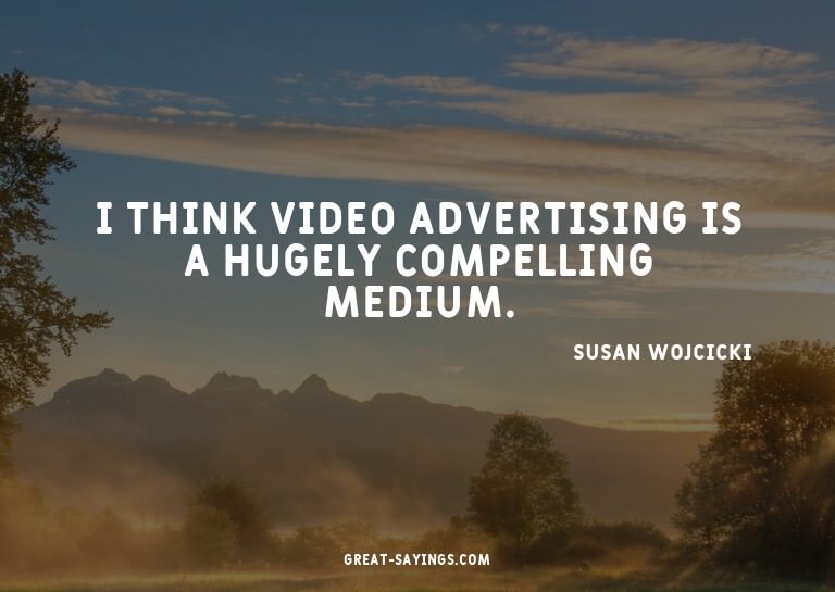 I think video advertising is a hugely compelling medium