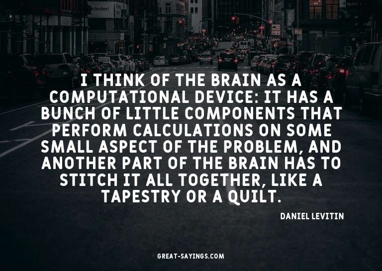 I think of the brain as a computational device: It has