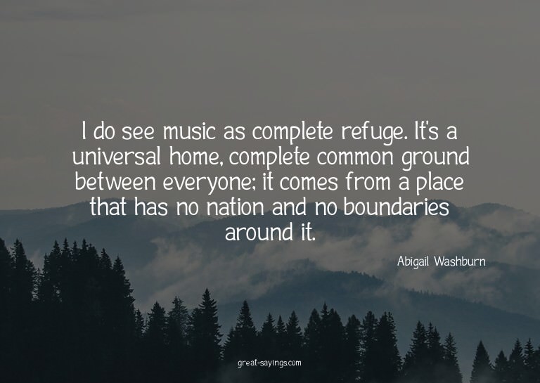 I do see music as complete refuge. It's a universal hom