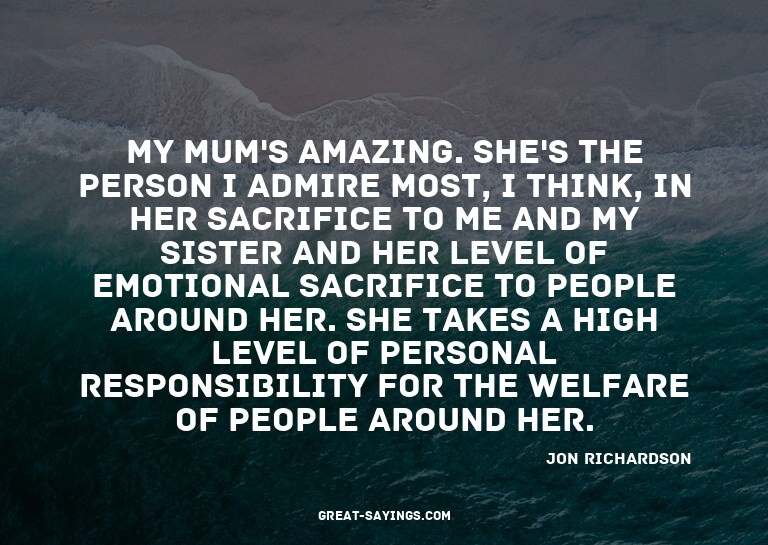 My mum's amazing. She's the person I admire most, I thi
