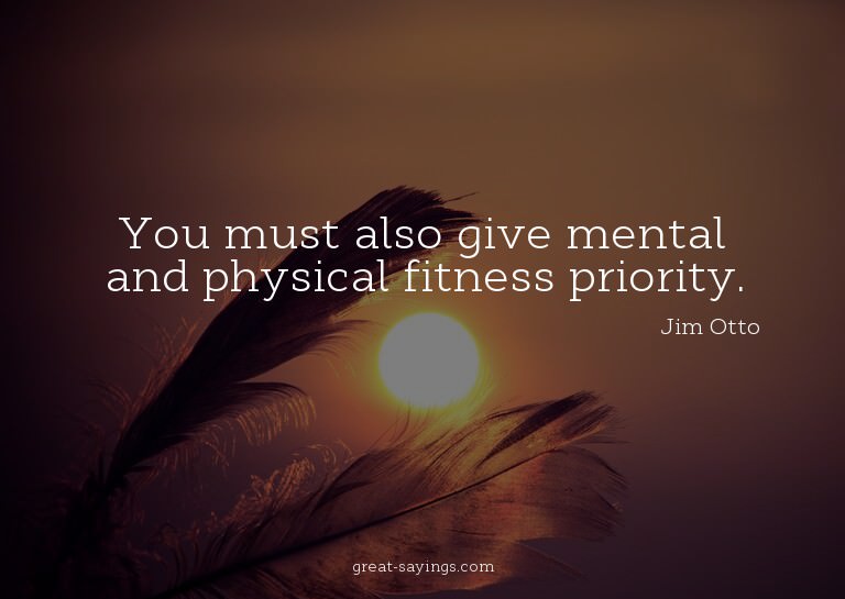 You must also give mental and physical fitness priority